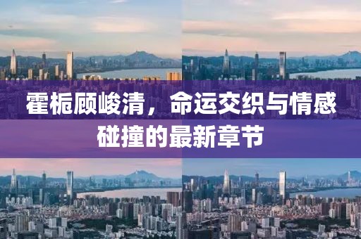 霍梔顧峻清，命運交織與情感碰撞的最新章節(jié)