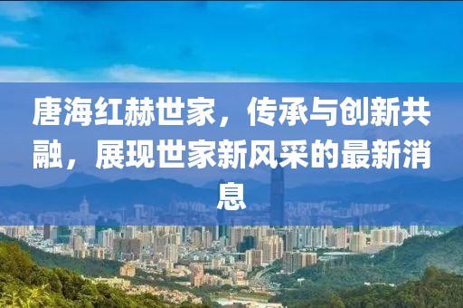 唐海紅赫世家，傳承與創(chuàng)新共融，展現(xiàn)世家新風(fēng)采的最新消息