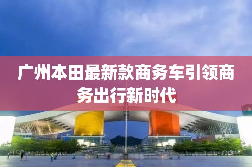 廣州本田最新款商務(wù)車引領(lǐng)商務(wù)出行新時(shí)代