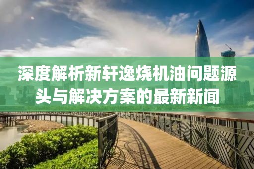 深度解析新軒逸燒機(jī)油問題源頭與解決方案的最新新聞