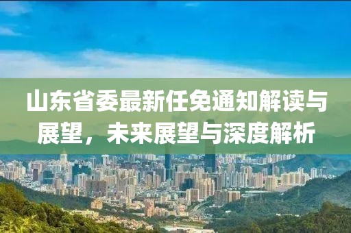 山東省委最新任免通知解讀與展望，未來展望與深度解析