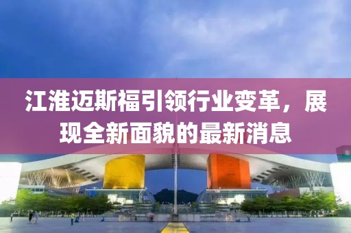江淮邁斯福引領(lǐng)行業(yè)變革，展現(xiàn)全新面貌的最新消息