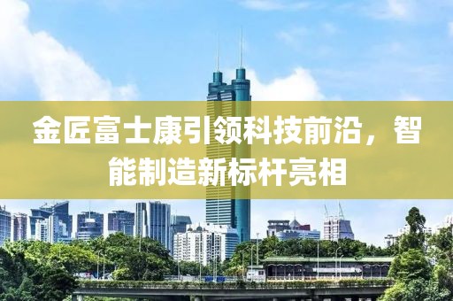 金匠富士康引領(lǐng)科技前沿，智能制造新標(biāo)桿亮相