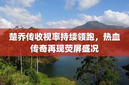 楚喬傳收視率持續(xù)領(lǐng)跑，熱血傳奇再現(xiàn)熒屏盛況
