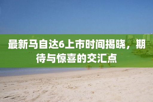 最新馬自達(dá)6上市時(shí)間揭曉，期待與驚喜的交匯點(diǎn)
