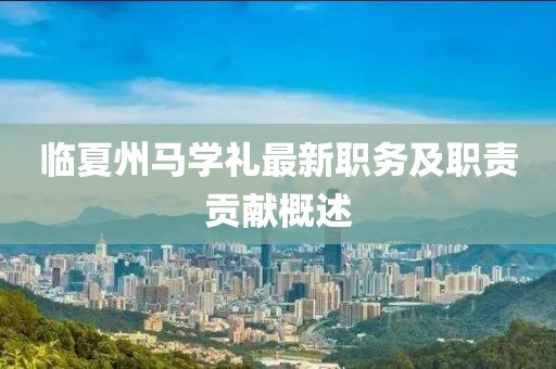 臨夏州馬學(xué)禮最新職務(wù)及職責(zé)貢獻(xiàn)概述