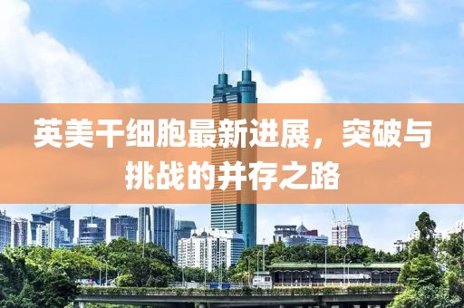 英美干細(xì)胞最新進(jìn)展，突破與挑戰(zhàn)的并存之路
