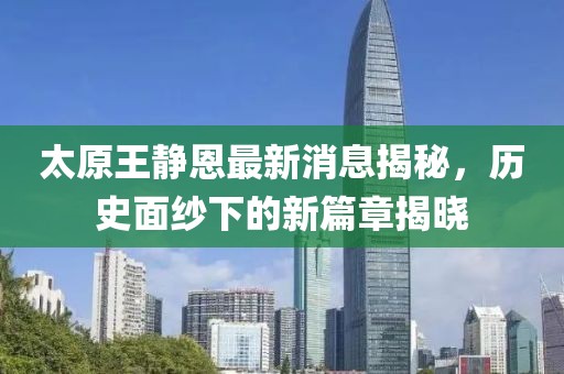 太原王靜恩最新消息揭秘，歷史面紗下的新篇章揭曉