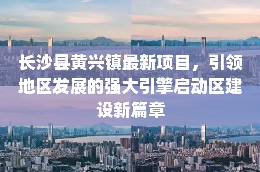 長沙縣黃興鎮(zhèn)最新項目，引領(lǐng)地區(qū)發(fā)展的強大引擎啟動區(qū)建設(shè)新篇章