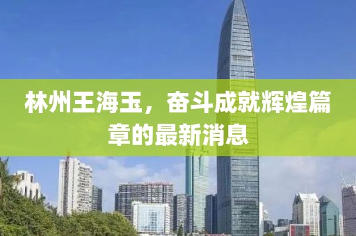 林州王海玉，奮斗成就輝煌篇章的最新消息