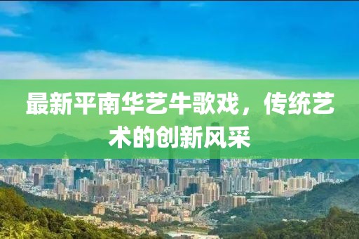 最新平南華藝牛歌戲，傳統(tǒng)藝術的創(chuàng)新風采