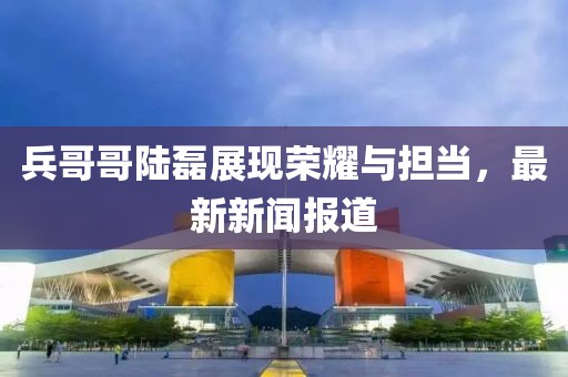 兵哥哥陸磊展現(xiàn)榮耀與擔(dān)當(dāng)，最新新聞報(bào)道