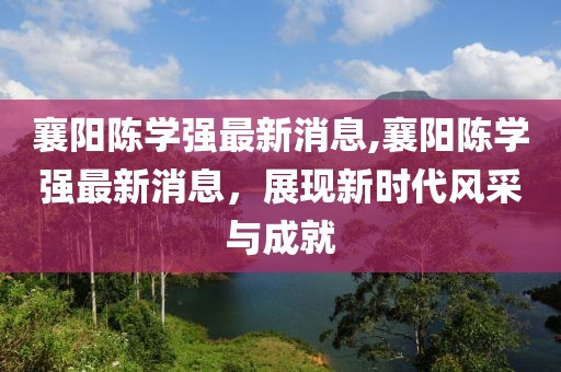 襄陽陳學(xué)強(qiáng)最新消息,襄陽陳學(xué)強(qiáng)最新消息，展現(xiàn)新時(shí)代風(fēng)采與成就