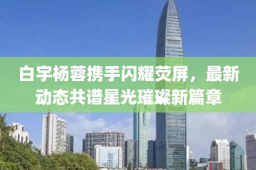 白宇楊蓉?cái)y手閃耀熒屏，最新動(dòng)態(tài)共譜星光璀璨新篇章