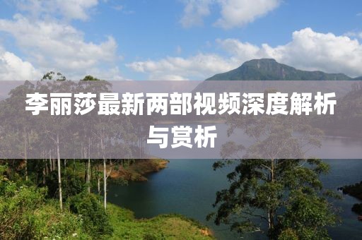 李麗莎最新兩部視頻深度解析與賞析
