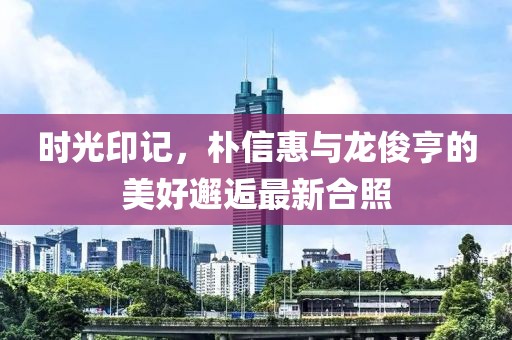 時(shí)光印記，樸信惠與龍俊亨的美好邂逅最新合照