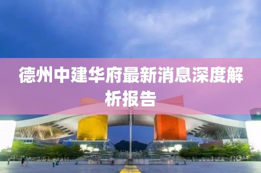 德州中建華府最新消息深度解析報告