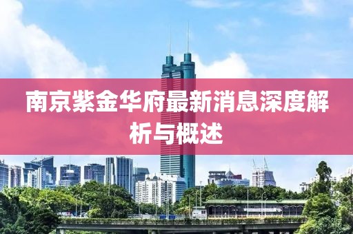 南京紫金華府最新消息深度解析與概述