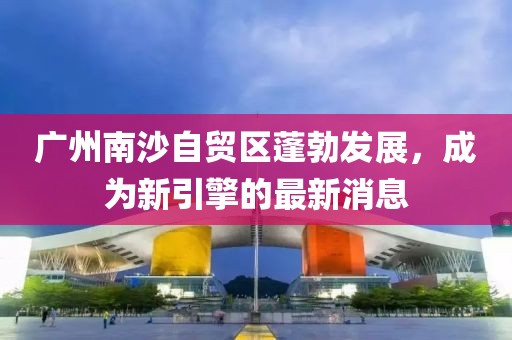 廣州南沙自貿(mào)區(qū)蓬勃發(fā)展，成為新引擎的最新消息
