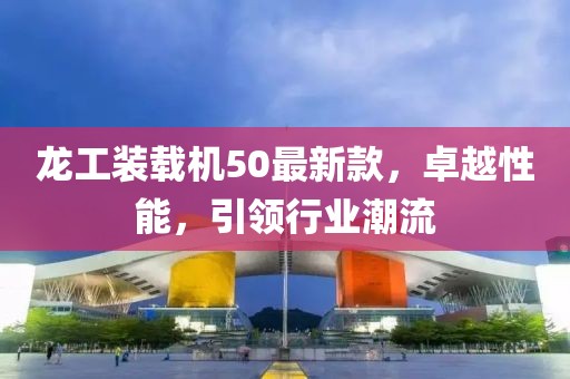 龍工裝載機50最新款，卓越性能，引領行業(yè)潮流