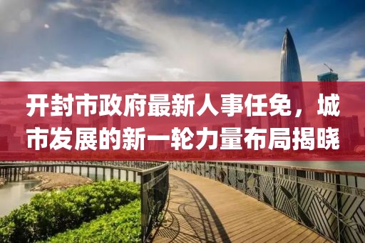 開封市政府最新人事任免，城市發(fā)展的新一輪力量布局揭曉