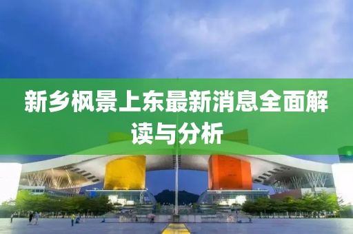 新鄉(xiāng)楓景上東最新消息全面解讀與分析