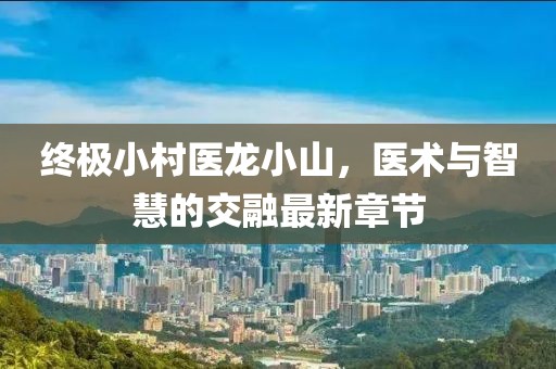終極小村醫(yī)龍小山，醫(yī)術(shù)與智慧的交融最新章節(jié)
