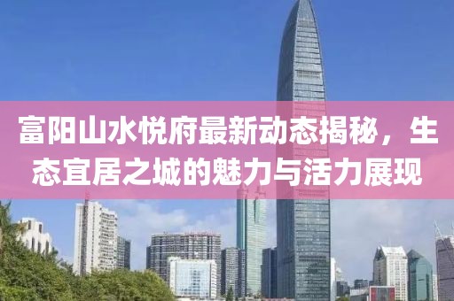 富陽(yáng)山水悅府最新動(dòng)態(tài)揭秘，生態(tài)宜居之城的魅力與活力展現(xiàn)