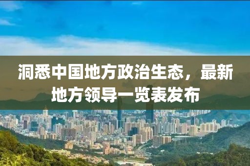 洞悉中國地方政治生態(tài)，最新地方領(lǐng)導(dǎo)一覽表發(fā)布