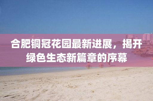 合肥銅冠花園最新進(jìn)展，揭開綠色生態(tài)新篇章的序幕