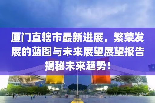 廈門直轄市最新進展，繁榮發(fā)展的藍圖與未來展望展望報告揭秘未來趨勢！