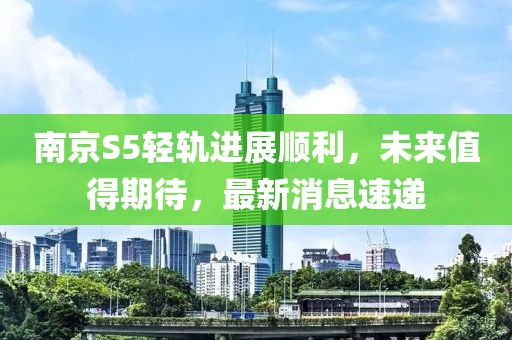 南京S5輕軌進(jìn)展順利，未來值得期待，最新消息速遞