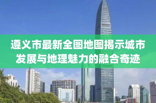 遵義市最新全圖地圖揭示城市發(fā)展與地理魅力的融合奇跡