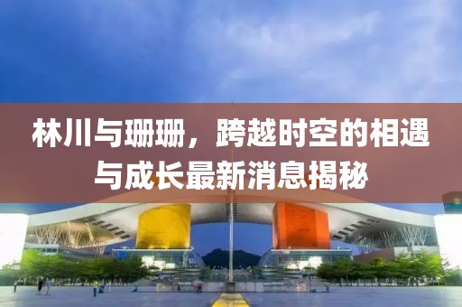 林川與珊珊，跨越時空的相遇與成長最新消息揭秘