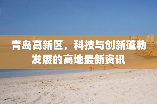 青島高新區(qū)，科技與創(chuàng)新蓬勃發(fā)展的高地最新資訊