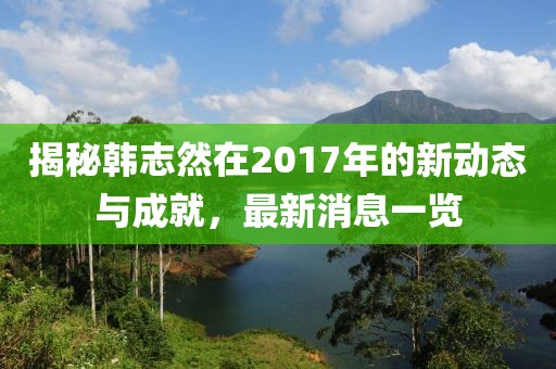 揭秘韓志然在2017年的新動態(tài)與成就，最新消息一覽