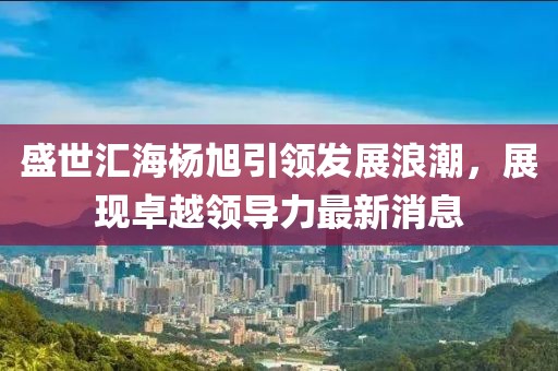 盛世匯海楊旭引領(lǐng)發(fā)展浪潮，展現(xiàn)卓越領(lǐng)導(dǎo)力最新消息