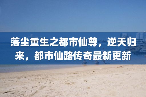 落塵重生之都市仙尊，逆天歸來，都市仙路傳奇最新更新