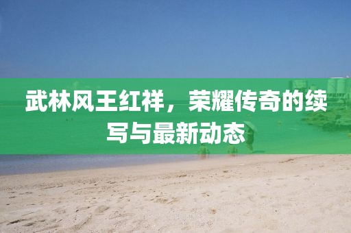 武林風王紅祥，榮耀傳奇的續(xù)寫與最新動態(tài)