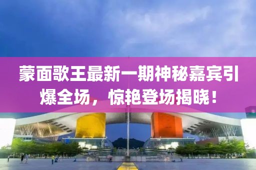 蒙面歌王最新一期神秘嘉賓引爆全場(chǎng)，驚艷登場(chǎng)揭曉！