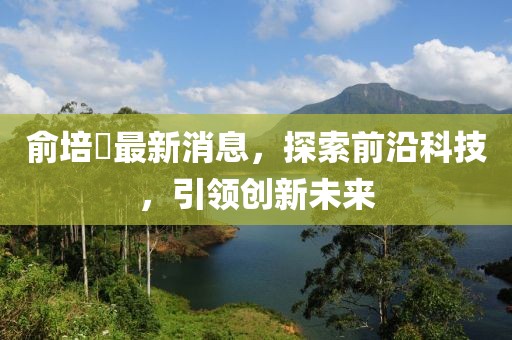 俞培俤最新消息，探索前沿科技，引領(lǐng)創(chuàng)新未來