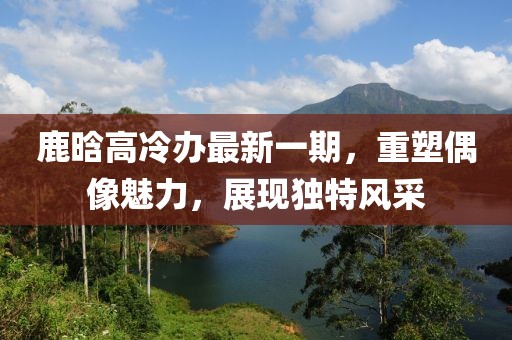 鹿晗高冷辦最新一期，重塑偶像魅力，展現(xiàn)獨(dú)特風(fēng)采