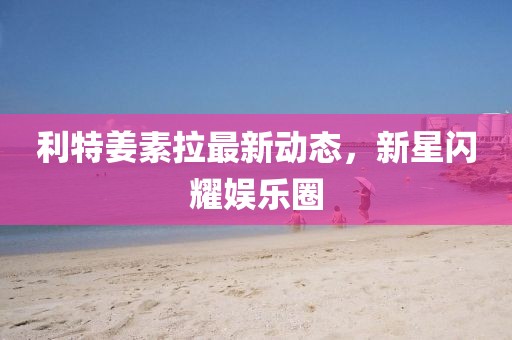 利特姜素拉最新動態(tài)，新星閃耀娛樂圈