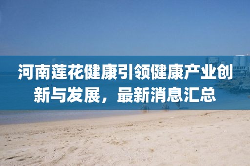 河南蓮花健康引領(lǐng)健康產(chǎn)業(yè)創(chuàng)新與發(fā)展，最新消息匯總
