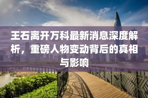王石離開萬科最新消息深度解析，重磅人物變動(dòng)背后的真相與影響