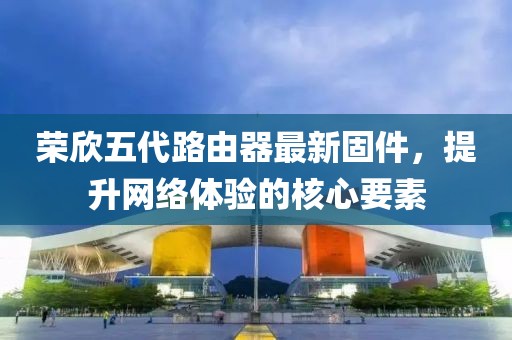榮欣五代路由器最新固件，提升網(wǎng)絡(luò)體驗(yàn)的核心要素