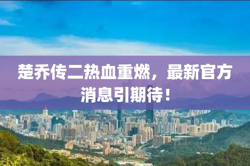 楚喬傳二熱血重燃，最新官方消息引期待！