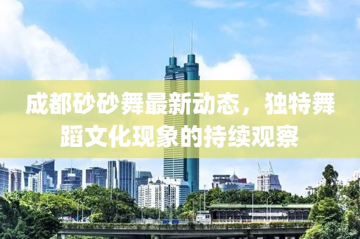 成都砂砂舞最新動(dòng)態(tài)，獨(dú)特舞蹈文化現(xiàn)象的持續(xù)觀察