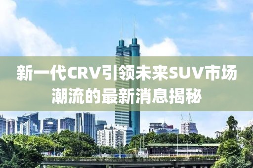 新一代CRV引領(lǐng)未來(lái)SUV市場(chǎng)潮流的最新消息揭秘