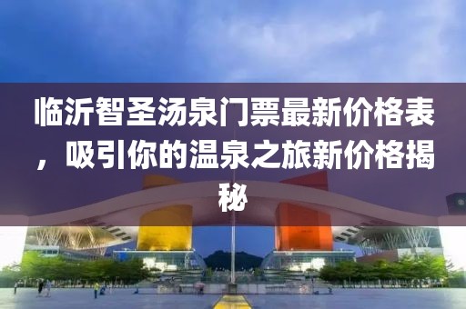 臨沂智圣湯泉門(mén)票最新價(jià)格表，吸引你的溫泉之旅新價(jià)格揭秘